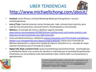UBER TENDENCIAS
http://www.michaeltchong.com/about/
• Unwired: Smart Phones y el Social Marketing Media permite gestionar recursos
centralizadamente.
• Lack of Time: Cada día tenemos menos tiempo para todo, inclusive hacer ejercicio, pero
cada día hay mas gimnasios, personal trainers ,fisioterapeútas y nutricionistas.
• Wellness : El mercado de Fitness y Wellness seguirá creciendo.
www.sixwise.com/newsletters/07/09/26/some-startling-stress-and-anxiety-statistics-and-
what-you-can-do-to-eliminate-your-high-stress.htm.
• Como actividad económica, estadísticas (www.ezinearticles.com/?The-Health-and-Wellness-
Market-is-an-Untapped-Business-0pportunity&id=960339) indican que el mercado de
Wellness (prevención y mejora de la calidad de vida) se convertirá en un mercado de mayor
volumen económico que el mercado de la Salud.
• Digital Lifes Style y Control Freak: Iwww.michaeltchong.com/control-freak/. Incentivado por
su abilidad de liberar a los usuarios de alambres e impulsado por la necesidad de gratificación
instantanea, los consumidores estan demandando mayor control sobre sus transacciones y
agendamiento.
En el Perú, las grandes empresas, transnacionales, y organizaciones del
estado que deseen mejorar el mapa de salud de su organización y que
ayude ha adecuarse al objeto del DS_009_2009: REGLAMENTO DE
SEGURIDAD Y SALUD EN EL TRABAJO.
 