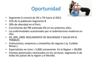 Oportunidad
• Segmento A crecerá de 3% a 7% hacia el 2021.
• 25% de la población Segmento B
• 30% de obesidad en el Perú.
• Crecimiento del PBI estimado 6% en los próximos años.
• Las enfermedades ocasionadas por el sedentarismo moderno en
alza.
• DS_009_2009: REGLAMENTO DE SEGURIDAD Y SALUD EN EL
TRABAJO.
• Instituciones, empresas y compañías de seguros ( ej. Cuídate
Rimac.).
• Especialistas en Lima > 5,000 unicamente. En la Region > 30,000
• Clientes potenciales interesados en los servicios. Segmento A de
todos los paises de la region y el Mundo.
 