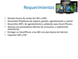 Requerimientos
• Reclutar fuerza de ventas de CSPs y ASPs
• Desarrollar Plataforma de registro, gestión, agendamiento y control.
• Desarrollar APPs de agendamiento y validación para Smart Phones.
• Alianzas con proveedores idóneos de accesorios, y suplemento
alimenticios.
• Entregar un SmartPhone a los ASP, con plan básico de Internet.
• Capacitar ASP y CSP
 