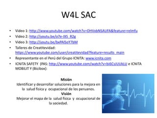 W4L SAC
• Video 1: http://www.youtube.com/watch?v=OHVxbNSAUFA&feature=relmfu
• Video 2: http://youtu.be/o7e-IXS_R2g
• Video 3: http://youtu.be/bxPAlSoY7bM
• Talleres de Creatitevidad:
https://www.youtube.com/user/creatitevidad?feature=results_main
• Representante en el Perú del Grupo ICNITA: www.icnita.com
• ICNITA SAFETY (PAS: http://www.youtube.com/watch?v=bi6CsJUUkLU e ICNITA
MOBILIT Y (Bicibox):
Misión
Identificar y desarrollar soluciones para la mejora en
la salud física y ocupacional de los peruanos.
Visión
Mejorar el mapa de la salud física y ocupacional de
la sociedad.
 