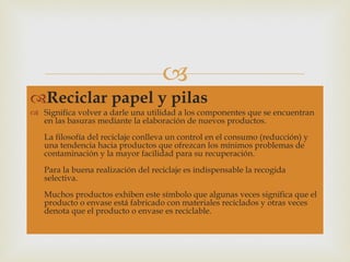 Reciclar papel y pilas Significa volver a darle una utilidad a los componentes que se encuentran en las basuras mediante la elaboración de nuevos productos. La filosofía del reciclaje conlleva un control en el consumo (reducción) y una tendencia hacia productos que ofrezcan los mínimos problemas de contaminación y la mayor facilidad para su recuperación. Para la buena realización del reciclaje es indispensable la recogida selectiva. Muchos productos exhiben este símbolo que algunas veces significa que el producto o envase está fabricado con materiales reciclados y otras veces denota que el producto o envase es reciclable. 