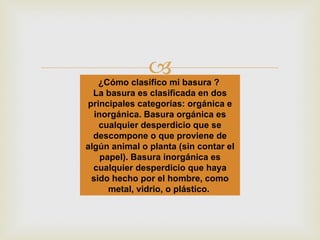 ¿Cómo clasifico mi basura ?  La basura es clasificada en dos principales categorías: orgánica e inorgánica. Basura orgánica es cualquier desperdicio que se descompone o que proviene de algún animal o planta (sin contar el papel). Basura inorgánica es cualquier desperdicio que haya sido hecho por el hombre, como metal, vidrio, o plástico.  