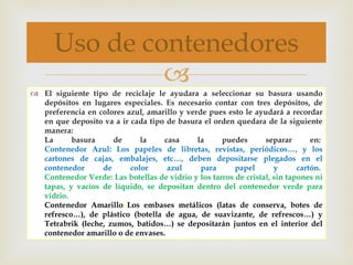 El siguiente tipo de reciclaje le ayudara a seleccionar su basura usando depósitos en lugares especiales. Es necesario contar con tres depósitos, de preferencia en colores azul, amarillo y verde pues esto le ayudará a recordar en que deposito va a ir cada tipo de basura el orden quedara de la siguiente manera:  La basura de la casa la puedes separar en:  Contenedor Azul: Los papeles de libretas, revistas, periódicos…, y los cartones de cajas, embalajes, etc…, deben depositarse plegados en el contenedor de color azul para papel y cartón.   Contenedor Verde: Las botellas de vidrio y los tarros de cristal, sin tapones ni tapas, y vacíos de líquido, se depositan dentro del contenedor verde para vidrio.   Contenedor Amarillo :  Los embases metálicos (latas de conserva, botes de refresco…), de plástico (botella de agua, de suavizante, de refrescos…) y Tetrabrik (leche, zumos, batidos…) se depositarán juntos en el interior del contenedor amarillo o de envases.  Uso de contenedores 