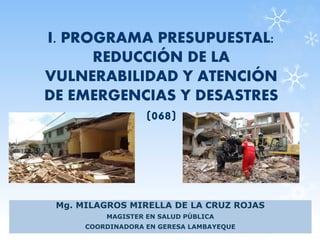 I. PROGRAMA PRESUPUESTAL:
REDUCCIÓN DE LA
VULNERABILIDAD Y ATENCIÓN
DE EMERGENCIAS Y DESASTRES
(068)
Mg. MILAGROS MIRELLA DE LA CRUZ ROJAS
MAGISTER EN SALUD PÚBLICA
COORDINADORA EN GERESA LAMBAYEQUE
 