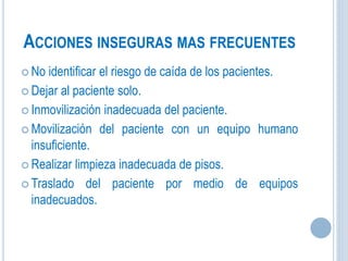 ACCIONES INSEGURAS MAS FRECUENTES
 No identificar el riesgo de caída de los pacientes.
 Dejar al paciente solo.
 Inmovilización inadecuada del paciente.
 Movilización del paciente con un equipo humano
insuficiente.
 Realizar limpieza inadecuada de pisos.
 Traslado del paciente por medio de equipos
inadecuados.
 