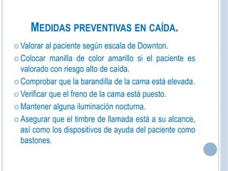 MEDIDAS PREVENTIVAS EN CAÍDA.
 Valorar al paciente según escala de Downton.
 Colocar manilla de color amarillo si el paciente es
valorado con riesgo alto de caída.
 Comprobar que la barandilla de la cama está elevada.
 Verificar que el freno de la cama está puesto.
 Mantener alguna iluminación nocturna.
 Asegurar que el timbre de llamada está a su alcance,
así como los dispositivos de ayuda del paciente como
bastones.
 