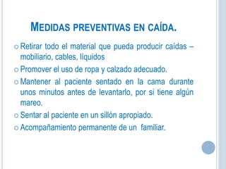 MEDIDAS PREVENTIVAS EN CAÍDA.
 Retirar todo el material que pueda producir caídas –
mobiliario, cables, líquidos
 Promover el uso de ropa y calzado adecuado.
 Mantener al paciente sentado en la cama durante
unos minutos antes de levantarlo, por si tiene algún
mareo.
 Sentar al paciente en un sillón apropiado.
 Acompañamiento permanente de un familiar.
 