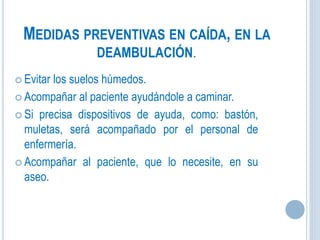 MEDIDAS PREVENTIVAS EN CAÍDA, EN LA
DEAMBULACIÓN.
 Evitar los suelos húmedos.
 Acompañar al paciente ayudándole a caminar.
 Si precisa dispositivos de ayuda, como: bastón,
muletas, será acompañado por el personal de
enfermería.
 Acompañar al paciente, que lo necesite, en su
aseo.
 