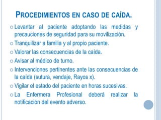 PROCEDIMIENTOS EN CASO DE CAÍDA.
 Levantar al paciente adoptando las medidas y
precauciones de seguridad para su movilización.
 Tranquilizar a familia y al propio paciente.
 Valorar las consecuencias de la caída.
 Avisar al médico de turno.
 Intervenciones pertinentes ante las consecuencias de
la caída (sutura, vendaje, Rayos x).
 Vigilar el estado del paciente en horas sucesivas.
 La Enfermera Profesional deberá realizar la
notificación del evento adverso.
 