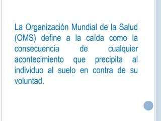 La Organización Mundial de la Salud
(OMS) define a la caída como la
consecuencia de cualquier
acontecimiento que precipita al
individuo al suelo en contra de su
voluntad.
 