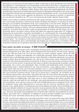 demissão inconstitucional do Brandão em 2008, o atentado à sede do SINTUSP com tentativa
de explosão e a terceirização na Universidade (como forma de evitar a organização sindi-
cal) são expressões categóricas disso. Esses ataques são desferidos por um reitor que possui
relações diretas com a ditadura militar. Rodas votou pela não responsabilização do Estado
quando fazia parte da Comissão Especial de Mortos e Desaparecidos Políticos em onze casos
de assassinato. Rodas tem seus dedos não somente na repressão na USP, mas na impunidade
dos militares e civis que foram agentes da ditadura. Por isso expulsa e prende, se apoiando




                                                                                                     !
em um decreto disciplinar de 1972, em uma estrutura de poder vigente desde então.
Rodas, como todos os reitores anteriores da USP, pode mandar e desmandar livremente pois
tem como base de apoio a estrutura de poder herdada da ditadura. A escolha do reitor é
feita por um Conselho Universitário (CO) cuja composição se dá de forma desigual. Cerca
de 85% do Conselho é formado por professores titulares enquanto que a maioria estudantil
e trabalhadora divide os míseros 15% com representantes da FIESP (sindicato patronal). Não
obstante, a escolha final do reitor cabe ao governador do Estado de São Paulo. No caso
de Rodas, Serra o escolheu mesmo tendo sido eleito em segundo lugar pelo CO. Exigimos a
dissolução do autocrático Conselho Universitário e a conformação de uma assembleia es-
tatuinte livre e soberana na USP. As chapas Travessia e Uma Flor Nasceu na Rua defendem
uma proposta que não transforma a estrutura de poder ao levantarem a bandeira de “dire-
tas para reitor”. Tal consigna é mais democrática na aparência, porém conserva a mesma
estrutura. Defendemos que a Universidade seja regida por aqueles que a constróem cotidi-
anamente através de um governo tripartite entre estudantes, trabalhadores e professores.

Todo mundo tem direito de estudar – e sem pagar           !
                                                                                                     !
Não é segredo para ninguém que a qualidade da educação no Brasil é pífia; contudo, nem
sempre lembramos que, além disso, ela é extremamente excludente. Em nosso país, apenas
cerca de 14% dos jovens de 18 a 24 anos estão no ensino superior; destes, cerca de 75%
são obrigados a pagar mensalidades em instituições privadas. Basta olharmos ao redor e
veremos que a universidade excluí de seu corpo discente e docente sobretudo a juventude
pobre e negra, filhos de trabalhadores, etc. Isso se dá, entre outras coisas, através do filtro do
vestibular e da falta de permanência estudantil. Ambos os mecanismos de controle social ex-
istem por um único motivo: os governos não veem os direitos da população (moradia, saúde,
educação, etc.) como uma prioridade. Pelo contrário: principalmente neste momento de
preparação para o aprofundamento da crise econômica, cujos reflexos sobre o Brasil se
fazem sentir cada vez mais, são tomadas medidas como o corte de R$50 bilhões de reais em
direitos feito pelo governo Dilma, enquanto grandes empresários e banqueiros são beneficia-
dos com enormes incentivos fiscais. Tudo isso só prova que o vestibular, ao contrário de ser
um método democrático de acesso, não passa de mais um mecanismo de exclusão, tal qual
o ranqueamento a que somos submetidos no curso de Letras em função da falta de profes-
sores em todas as habilitações. Mas esse nao é o único problema do ensino superior. Pre-
cisamos, além de lutar pelo fim do vestibular, lutar pela permanência estudantil para todos
que necessitem, uma vez que os poucos filhos de trabalhadores que conseguem furar o filtro
do vestibular muitas vezes abandonam o curso por não ter como se manterem aqui. Com-
binado a isso, defendemos a estatização das Universidades privadas. Nossa entidade deve
levar esse debate adiante em escala nacional. Essas propostas não são utópicas, o Brasil e o
Chile são os únicos países da América Latina que mantêm o vestiular em Universidades públi-
cas. Esta luta não pode estar desligada do combate pela melhoria da qualidade do ensino
básico, que sofre com o vestibular, a medida em que as escolas moldam seu currículo em
função da Fuvest, formando alunos de acordo com critérios mercadológicos.
Na USP, a juventude negra que é excluída pelo filtro social, só pode entrar aqui para limpar
o chão. Até mesmo o Núcleo de Consciência Negra, que luta por essa questão há mais de
20 anos, está sendo demolido pela reitoria. A reitoria é conivente também com a homofobia
ao deixar impunes os estudantes como os da farmácia que organizaram uma festa incitando
a jogarem merda nos homossexuais, ao mesmo tempo que reprime os estudantes que com-
batem as opressões. A opressão institucionalizada se dá a partir da terceirização do trabalho
 