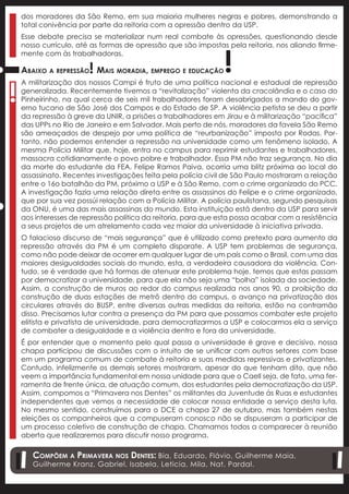 dos moradores da São Remo, em sua maioria mulheres negras e pobres, demonstrando a
    total conivência por parte da reitoria com a opressão dentro da USP.
    Esse debate precisa se materializar num real combate às opressões, questionando desde



                                                                !
    nosso currículo, até as formas de opressão que são impostas pela reitoria, nos aliando firme-
    mente com às trabalhadoras.

                        !
    Abaixo a repressão Mais moradia, emprego e educação


!
    A militarização dos nossos Campi é fruto de uma política nacional e estadual de repressão
    generalizada. Recentemente tivemos a “revitalização” violenta da cracolândia e o caso do
    Pinheirinho, na qual cerca de seis mil trabalhadores foram desabrigados a mando do gov-
    erno tucano de São José dos Campos e do Estado de SP. A violência petista se deu a partir
    da repressão à greve da UNIR, a prisões a trabalhadores em Jirau e à militarização “pacífica”
    das UPPs no Rio de Janeiro e em Salvador. Mais perto de nós, moradores da favela São Remo
    são ameaçados de despejo por uma política de “reurbanização” imposta por Rodas. Por-
    tanto, não podemos entender a repressão na universidade como um fenômeno isolado. A
    mesma Polícia Militar que, hoje, entra no campus para reprimir estudantes e trabalhadores,
    massacra cotidianamente o povo pobre e trabalhador. Essa PM não traz segurança. No dia
    da morte do estudante da FEA, Felipe Ramos Paiva, ocorria uma blitz próxima ao local do
    assassinato. Recentes investigações feita pela polícia civil de São Paulo mostraram a relação
    entre o 16o batalhão da PM, próximo a USP e à São Remo, com o crime organizado do PCC.
    A investigação fazia uma relação direta entre os assassinos do Felipe e o crime organizado,
    que por sua vez possúi relação com a Polícia Militar. A polícia paulistana, segundo pesquisas
!



    da ONU, é uma das mais assassinas do mundo. Esta instituição está dentro da USP para servir
    aos interesses de repressão política da reitoria, para que esta possa acabar com a resistência
    a seus projetos de um atrelamento cada vez maior da universidade à iniciativa privada.
    O falacioso discurso de “mais segurança” que é utilizado como pretexto para aumento da
    repressão através da PM é um completo disparate. A USP tem problemas de segurança,
    como não pode deixar de ocorrer em qualquer lugar de um país como o Brasil, com uma das
    maiores desigualdades sociais do mundo, esta, a verdadeira causadora da violência. Con-
    tudo, se é verdade que há formas de atenuar este problema hoje, temos que estas passam
    por democratizar a universidade, para que ela não seja uma “bolha” isolada da sociedade.
    Assim, a construção de muros ao redor do campus realizada nos anos 90, a proibição da
    construção de duas estações de metrô dentro do campus, o avanço na privatização dos
    circulares através do BUSP, entre diversas outras medidas da reitoria, estão na contramão
    disso. Precisamos lutar contra a presença da PM para que possamos combater este projeto
    elitista e privatista de universidade, para democratizarmos a USP e colocarmos ela a serviço
    de combater a desigualdade e a violência dentro e fora da universidade.
    É por entender que o momento pelo qual passa a universidade é grave e decisivo, nossa
    chapa participou de discussões com o intuito de se unificar com outros setores com base
    em um programa comum de combate à reitoria e suas medidas repressivas e privatizantes.
    Contudo, infelizmente os demais setores mostraram, apesar do que tenham dito, que não
    veem a importância fundamental em nossa unidade para que o Caell seja, de fato, uma fer-
    ramenta de frente única, de atuação comum, dos estudantes pela democratização da USP.
    Assim, compomos a “Primavera nos Dentes” os militantes da Juventude às Ruas e estudantes
    independentes que vemos a necessidade de colocar nossa entidade a serviço desta luta.
    No mesmo sentido, construímos para o DCE a chapa 27 de outubro, mas também nestas
    eleições os companheiros que a compuseram conosco não se dispuseram a participar de
    um processo coletivo de construção de chapa. Chamamos todos a comparecer à reunião
    aberta que realizaremos para discutir nosso programa.

       Compõem a Primavera nos Dentes: Bia, Eduardo, Flávio, Guilherme Maia,
       Guilherme Kranz, Gabriel, Isabela, Leticia, Mila, Nat, Pardal.
 