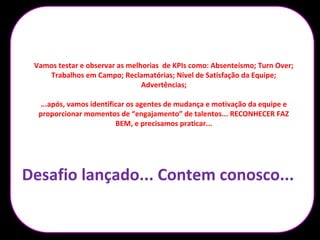 Descredibilidade no
processo da Nestlé
Dsvalorização da
função
Desmotivação Turn Over alto /
Pessoas sem
potencial
Pessoas
desqualificadas e
sem expectativas
Vamos testar e observar as melhorias de KPIs como: Absenteísmo; Turn Over;
Trabalhos em Campo; Reclamatórias; Nível de Satisfação da Equipe;
Advertências;
...após, vamos identificar os agentes de mudança e motivação da equipe e
proporcionar momentos de “engajamento” de talentos... RECONHECER FAZ
BEM, e precisamos praticar...
Desafio lançado... Contem conosco...
 