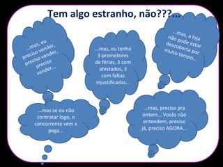 ...mas, a lojanão pode estardescoberta pormuito tempo...
...mas, eu
preciso vender,
preciso vender,
preciso
vender...
...mas, eu tenho
3 promotores
de férias, 3 com
atestados, 3
com faltas
injustificadas...
...mas se eu não
contratar logo, o
concorrente vem e
pega...
...mas, preciso pra
ontem... Vocês não
entendem, preciso
já, preciso AGORA...
Tem algo estranho, não???...
 