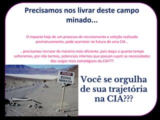 Precisamos nos livrar deste campo
minado...
Descredibilidade no
processo da Nestlé
Dsvalorização da
função
Desmotivação Turn Over alto /
Pessoas sem
potencial
Pessoas
desqualificadas e
sem expectativas
Demissões por
performance e
comportamentos
O impacto hoje de um processo de recrutamento e seleção realizado
prematuramente, pode acarretar no futuro de uma CIA...
...precisamos recrutar de maneira mais eficiente, pois daqui a quanto tempo
sofreremos, por não termos, potenciais internos que possam suprir as necessidades
dos cargos mais estratégicos da CIA???
Você se orgulha
de sua trajetória
na CIA???
 