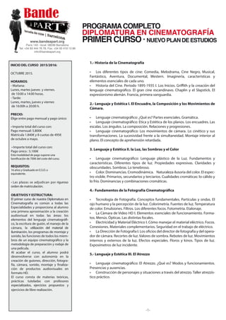 INICIO DEL CURSO 2016/2017:
OCTUBRE 2016.
HORARIOS:
- Mañana
10:00 a 14:00 horas.
Lunes, martes jueves y viernes.
- Tarde:
Lunes, martes, jueves y viernes
de 16:00h a 20:00 h.
PRECIO:
Pago único : 5.100€
Pago mensual:
Matrícula 1.840€ y 8 cuotas de 495€
de octubre de 2016 a mayo de 2017.
REQUISITOS:
16 años y Graduado en E.S.O. o
equivalente.
• Las plazas se adjudican por riguroso
orden de matriculación.
OBJETIVOS Y ESTRUCTURA:
El primer curso de nuestra Diplomatura en
Cinematografía es común a todas las
Especialidades y proporciona al alumno
una primera aproximación a la creación
audiovisual en todas las áreas: los
elementos del lenguaje cinematográfi-
co, la escritura de guión, el manejo de la
cámara, la utilización del material de
iluminación, los programas de montaje y
sonido, las funciones de todos los miem-
bros de un equipo cinematográfico y la
metodología de preparación y rodaje de
una película.
Al acabar el curso, el alumno podrá
desenvolverse con autonomía en la
creación de guiones, dirección, fotogra-
fía, cámara, sonido, montaje y finaliza-
ción de productos audiovisuales en
formato HD.
El curso consta de materias teóricas,
prácticas tuteladas con profesores
especializados, ejercicios propuestos y
ejercicios de libre realización.
PROGRAMACOMPLETO
PRIMER CURSO ·
DIPLOMATURA EN CINEMATOGRAFÍA
1.- Historia de la Cinematografía
• Los diferentes tipos de cine: Comedia, Melodrama, Cine Negro, Musical,
Fantástico, Aventura, Documental, Western. Imaginería, características y
elementos esenciales de cada uno.
• Historia del Cine. Período 1895-1935 I. Los Inicios. Griﬃth y la creación del
lenguaje cinematográfico. El gran cine escandinavo. Chaplin y el Slapstick. El
expresionismo alemán. Francia, primera vanguardia.
2.- Lenguaje y Estética I. El Encuadre, la Composición y los Movimientos de
Cámara.
• Lenguaje cinematográfico: ¿Qué es? Partes esenciales. Gramática.
• Lenguaje cinematográfico: Etica y Estética de los planos. Los encuadres. Las
escalas. Los ángulos. La composición. Relaciones y progresiones.
• Lenguaje cinematográfico: Los movimientos de cámara. Lo cinético y sus
transformaciones. La sucesividad frente a la simultaneidad. Montaje interior al
plano. El concepto de aprehensión retardada.
3. Lenguaje y Estética II. la Luz, las Sombras y el Color
• Lenguaje cinematográfico: Lenguaje plástico de la Luz. Fundamentos y
características. Diferentes tipos de luz. Propiedades expresivas. Claridades y
obscuridades. Sombras. Lo tenebroso.
• Color. Dominancias. Cromodinámica. Naturaleza ilusoria del color. El espec-
tro visible. Primarios, secundarios y terciarios. Cualidades cromáticas: lo cálido y
lo frío. Dominancias y combinaciones cromáticas.
4.- Fundamentos de la Fotografía Cinematográfica
• Tecnología de Fotografía. Conceptos fundamentales. Partículas y ondas. El
ojo humano y la percepción de la luz. Colorimetría. Fuentes de luz. Temperatura
de color. Emulsiones. Filtros. Los diferentes focos. Fotometría. Etalonaje.
• La Cámara de Video HD I. Elementos esenciales de funcionamiento. Forma-
tos. Menús. Ópticas. Las distintas focales.
• Electricidad y Material Eléctrico I. Cómo manejar el material eléctrico. Focos.
Conexiones. Materiales complementarios. Seguridad en el trabajo de eléctrico.
• La Dirección de Fotografía I. Los oficios del director de fotografía y del opera-
dor de cámara. Recortes de luz. Valores de sombra. Rebotes de luz. Movimientos
internos y externos de la luz. Efectos especiales. Floros y kinos. Tipos de luz.
Exposímetros de luz incidente.
5.- Lenguaje y Estética III. El Atrezzo
• Lenguaje cinematográfico: El Atrezzo. ¿Qué es? Modos y funcionamientos.
Presencias y ausencias.
• Construcción de personajes y situaciones a través del atrezzo. Taller atrezzís-
tico práctico.
-1-
www.bandeapart.org
París 143 - local. 08036 Barcelona
Tel: +34 93 444 76 78. Fax: +34 93 419 13 89
info@bandeapart.org
 