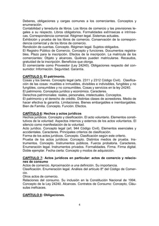 Deberes, obligaciones y cargas comunes a los comerciantes. Conceptos y
enumeración.
Contabilidad y teneduría de libros. Los libros de comercio y las previsiones le-
gales a su respecto. Libros obligatorios. Formalidades extrínsecas e intrínse-
cas. Correspondencia comercial. Régimen legal. Sistemas actuales.
Exhibición y prueba de los libros de comercio. Conservación de la correspon-
dencia comercial y de los libros de comercio.
Rendición de cuentas. Concepto. Régimen legal. Sujetos obligados.
El Registro Público de Comercio. Concepto y funciones. Documentos registra-
bles. Plazo para la inscripción. Efectos de la inscripción. La matrícula de los
comerciantes: Objeto y alcances. Quiénes pueden matricularse. Recaudos,
gratuidad de la inscripción. Beneficios que otorga.
El comerciante como Proveedor (Ley 24240). Obligaciones respecto del con-
sumidor: Información. Seguridad. Garantía.

CAPÍTULO 5: El patrimonio.
Cosas y los bienes. Concepto legal (arts. 2311 y 2312 Código Civil). Clasifica-
ción de las cosas: muebles e inmuebles, divisibles e indivisibles, fungibles y no
fungibles, consumibles y no consumibles. Cosas y servicios en la ley 24240.
El patrimonio. Conceptos jurídico y económico. Caracteres.
Derechos patrimoniales: reales, personales, intelectuales. Conceptos.
El patrimonio y el derecho de crédito. Distintas clases de acreedores. Medio de
hacer efectiva la garantía. Limitaciones. Bienes embargables e inembargables.
Bien de Familia. Concepto. Función. Efectos.

CAPÍTULO 6: Hechos y actos jurídicos
Hechos jurídicos. Concepto y clasificación. El acto voluntario. Elementos consti-
tutivos de la voluntad: Aspectos internos y externos de los actos voluntarios. El
silencio como manifestación de la voluntad.
Acto jurídico. Concepto legal (art. 944 Código Civil). Elementos esenciales y
accidentales. Caracteres. Principales criterios de clasificación.
Forma de los actos jurídicos. Concepto. Clasificación según este criterio.
Prueba de los actos jurídicos: Concepto. Distintos medios de prueba. Ins-
trumentos. Concepto. Instrumentos públicos. Fuerza probatoria. Caracteres.
Enumeración legal. Instrumentos privados. Formalidades. Firma. Firma digital.
Doble ejemplar. Fecha cierta: Concepto y modos de adquisición.

CAPÍTULO 7: Actos jurídicos en particular: actos de comercio y relacio-
nes de consumo
Actos de comercio. Aproximación a una definición. Su importancia.
Clasificación. Enumeración legal. Análisis del artículo 8º del Código de Comer-
cio.
Otros actos de comercio.
Relaciones del consumo. Su inclusión en la Constitución Nacional de 1994.
Concepto de la Ley 24240. Alcances. Contratos de Consumo: Concepto, Cláu-
sulas ineficaces.

CAPÍTULO 8: Obligaciones.

                                       4
 