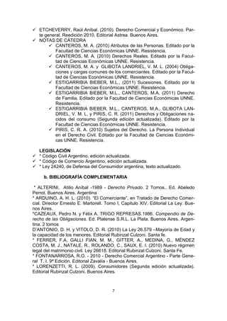  ETCHEVERRY, Raúl Aníbal. (2010). Derecho Comercial y Económico. Par-
  te general. Reedición 2010. Editorial Astrea. Buenos Aires.
 NOTAS DE CÁTEDRA
        CANTEROS, M. A. (2010) Atributos de las Personas. Editado por la
          Facultad de Ciencias Económicas UNNE. Resistencia.
        CANTEROS, M. A. (2010) Derechos Reales. Editado por la Facul-
          tad de Ciencias Económicas UNNE. Resistencia.
        CANTEROS, M. A. y GLIBOTA LANDRIEL, V. M. L. (2004) Obliga-
          ciones y cargas comunes de los comerciantes. Editado por la Facul-
          tad de Ciencias Económicas UNNE. Resistencia.
        ESTIGARRIBIA BIEBER, M.L., (2011) Sucesiones. Editado por la
          Facultad de Ciencias Económicas UNNE. Resistencia.
        ESTIGARRIBIA BIEBER, M.L., CANTEROS, M.A. (2011) Derecho
          de Familia. Editado por la Facultad de Ciencias Económicas UNNE.
          Resistencia.
        ESTIGARRIBIA BIEBER, M.L., CANTEROS, M.A., GLIBOTA LAN-
          DRIEL, V. M. L. y PIRIS, C. R. (2011) Derechos y Obligaciones na-
          cidos del consumo (Segunda edición actualizada). Editado por la
          Facultad de Ciencias Económicas UNNE. Resistencia.
        PIRIS, C. R. A. (2010) Sujetos del Derecho. La Persona Individual
          en el Derecho Civil. Editado por la Facultad de Ciencias Económi-
          cas UNNE. Resistencia.

  LEGISLACIÓN
 * Código Civil Argentino, edición actualizada.
 * Código de Comercio Argentino, edición actualizada.
 * Ley 24240, de Defensa del Consumidor argentina, texto actualizado.

     b. BIBLIOGRAFÍA COMPLEMENTARIA

 * ALTERINI, Atilio Aníbal -1989 - Derecho Privado. 2 Tomos.. Ed. Abeledo
Perrot. Buenos Aires. Argentina
* ARDUINO, A. H. L. (2010). “El Comerciante”, en Tratado de Derecho Comer-
cial. Director Ernesto E. Martorell. Tomo I, Capitulo XIV. Editorial La Ley. Bue-
nos Aires.
*CAZEAUX, Pedro N. y Félix A. TRIGO REPRESAS.1986. Compendio de De-
recho de las Obligaciones. Ed. Platense S.R.L. La Plata. Buenos Aires. Argen-
tina. 2 tomos
D’ANTONIO, D. H. y VITOLO, D. R. (2010) La Ley 26.579 –Mayoría de Edad y
la capacidad de los menores. Editorial Rubinzal Culzoni. Santa fe.
* FERRER, F.A, GALLI FIAN, M. M., GITTER, A., MEDINA, G., MÉNDEZ
COSTA, M. J., NATALE, R., ROLANDO, C., SAUX, E. I. (2010) Nuevo régimen
legal del matrimonio civil. Ley 26618. Editorial Rubinzal Culzoni. Santa Fe.
* FONTANARROSA, R.O. - 2010 - Derecho Comercial Argentino - Parte Gene-
ral T. I. 9ª Edición. Editorial Zavalía - Buenos Aires.
* LORENZETTI, R. L. (2009). Consumidores (Segunda edición actualizada).
Editorial Rubinzal Culzoni. Buenos Aires.



                                       7
 