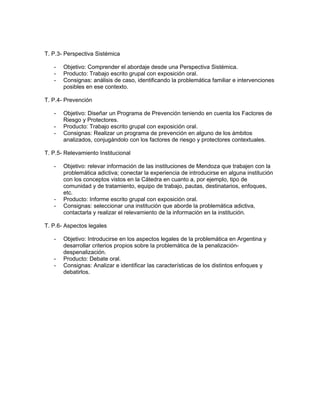 T. P.3- Perspectiva Sistémica

   -   Objetivo: Comprender el abordaje desde una Perspectiva Sistémica.
   -   Producto: Trabajo escrito grupal con exposición oral.
   -   Consignas: análisis de caso, identificando la problemática familiar e intervenciones
       posibles en ese contexto.

T. P.4- Prevención

   -   Objetivo: Diseñar un Programa de Prevención teniendo en cuenta los Factores de
       Riesgo y Protectores.
   -   Producto: Trabajo escrito grupal con exposición oral.
   -   Consignas: Realizar un programa de prevención en alguno de los ámbitos
       analizados, conjugándolo con los factores de riesgo y protectores contextuales.

T. P.5- Relevamiento Institucional

   -   Objetivo: relevar información de las instituciones de Mendoza que trabajen con la
       problemática adictiva; conectar la experiencia de introducirse en alguna institución
       con los conceptos vistos en la Cátedra en cuanto a, por ejemplo, tipo de
       comunidad y de tratamiento, equipo de trabajo, pautas, destinatarios, enfoques,
       etc.
   -   Producto: Informe escrito grupal con exposición oral.
   -   Consignas: seleccionar una institución que aborde la problemática adictiva,
       contactarla y realizar el relevamiento de la información en la institución.

T. P.6- Aspectos legales

   -   Objetivo: Introducirse en los aspectos legales de la problemática en Argentina y
       desarrollar criterios propios sobre la problemática de la penalización-
       despenalización.
   -   Producto: Debate oral.
   -   Consignas: Analizar e identificar las características de los distintos enfoques y
       debatirlos.
 