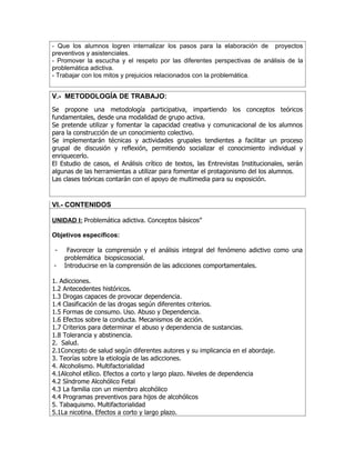 - Que los alumnos logren internalizar los pasos para la elaboración de proyectos
preventivos y asistenciales.
- Promover la escucha y el respeto por las diferentes perspectivas de análisis de la
problemática adictiva.
- Trabajar con los mitos y prejuicios relacionados con la problemática.


V.- METODOLOGÍA DE TRABAJO:
Se propone una metodología participativa, impartiendo los conceptos teóricos
fundamentales, desde una modalidad de grupo activa.
Se pretende utilizar y fomentar la capacidad creativa y comunicacional de los alumnos
para la construcción de un conocimiento colectivo.
Se implementarán técnicas y actividades grupales tendientes a facilitar un proceso
grupal de discusión y reflexión, permitiendo socializar el conocimiento individual y
enriquecerlo.
El Estudio de casos, el Análisis crítico de textos, las Entrevistas Institucionales, serán
algunas de las herramientas a utilizar para fomentar el protagonismo del los alumnos.
Las clases teóricas contarán con el apoyo de multimedia para su exposición.



VI.- CONTENIDOS

UNIDAD I: Problemática adictiva. Conceptos básicos”

Objetivos específicos:

 -    Favorecer la comprensión y el análisis integral del fenómeno adictivo como una
     problemática biopsicosocial.
-    Introducirse en la comprensión de las adicciones comportamentales.

1. Adicciones.
1.2 Antecedentes históricos.
1.3 Drogas capaces de provocar dependencia.
1.4 Clasificación de las drogas según diferentes criterios.
1.5 Formas de consumo. Uso. Abuso y Dependencia.
1.6 Efectos sobre la conducta. Mecanismos de acción.
1.7 Criterios para determinar el abuso y dependencia de sustancias.
1.8 Tolerancia y abstinencia.
2. Salud.
2.1Concepto de salud según diferentes autores y su implicancia en el abordaje.
3. Teorías sobre la etiología de las adicciones.
4. Alcoholismo. Multifactorialidad
4.1Alcohol etílico. Efectos a corto y largo plazo. Niveles de dependencia
4.2 Síndrome Alcohólico Fetal
4.3 La familia con un miembro alcohólico
4.4 Programas preventivos para hijos de alcohólicos
5. Tabaquismo. Multifactorialidad
5.1La nicotina. Efectos a corto y largo plazo.
 
