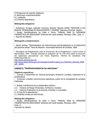 5.2Programas de cesación tabáquica.
6. Adicciones comportamentales.
6.1 Ludopatía
6.2 Criterios diagnósticos.

Bibliografía obligatoria:

- Echeburúa, Enrique; Labrador Francisco, Becoña, Elisardo (2009) “ADICCIÓN A LAS
NUEVAS TECNOLOGÍAS EN ADOLESCENTES Y JÓVENES” Ediciones Pirámide. Madrid.
- Equipo Interdisciplinario de Cable a Tierra, “MANUAL PARA EL OPERADOR
TERAPEÚTICO EN ADICCIONES” Ediciones del Canto Rodado. Mendoza. 2001. (Cap. 1)
- Apuntes de cátedra.

Bibliografía complementaria:

- Agrelo Andrea, “Sistematización de intervenciones psicoterapéuticas en el tratamiento
del paciente adicto” Tesis de Maestría. Universidad Nacional de Córdoba. 2008.

- Secretaría de Programación para la Prevención de la Drogadicción y lucha contra el
Narcotráfico. 2007. “Estudio nacional en población de 12 a 65 años sobre el consumo
de sustancias psicoactivas” (en línea) Argentina, Informe de resultados Año
2006.Disponible en:
http://www.sedronar.gov.ar/
http://www.observatorio.gov.ar/investigaciones/Encuesta_en_Población_General_2006.
pdf. (2008)

UNIDAD II: “Multifactorialidad de las adicciones”

Objetivos específicos:
- Conocer y comprender los factores personales, familiares y sociales, implicados en la
problemática.
- Comenzar a diseñar intervenciones específicas a partir de la complejidad de variables
implicadas.

1. Análisis multifactorial de la problemática adictiva
1.2 Factores de Riesgo Personales, Familiares y Sociales
1.3 Factores Protectores en la persona, la familia y la sociedad.
2. El Ciclo de la dependencia.
2.1 Distintos niveles de intervención.

Bibliografía obligatoria:
- Equipo Interdisciplinario de Cable a Tierra, “MANUAL PARA EL OPERADOR
TERAPEÚTICO EN ADICCIONES” Ediciones del Canto Rodado. Mendoza. 2001.
(Cap. 2)
-Apuntes de cátedra.
 