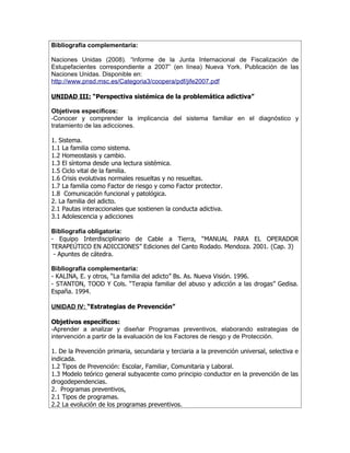 Bibliografía complementaria:

Naciones Unidas (2008). “Informe de la Junta Internacional de Fiscalización de
Estupefacientes correspondiente a 2007” (en línea) Nueva York. Publicación de las
Naciones Unidas. Disponible en:
http://www.pnsd.msc.es/Categoria3/coopera/pdf/jife2007.pdf

UNIDAD III: “Perspectiva sistémica de la problemática adictiva”

Objetivos específicos:
-Conocer y comprender la implicancia del sistema familiar en el diagnóstico y
tratamiento de las adicciones.

1. Sistema.
1.1 La familia como sistema.
1.2 Homeostasis y cambio.
1.3 El síntoma desde una lectura sistémica.
1.5 Ciclo vital de la familia.
1.6 Crisis evolutivas normales resueltas y no resueltas.
1.7 La familia como Factor de riesgo y como Factor protector.
1.8 Comunicación funcional y patológica.
2. La familia del adicto.
2.1 Pautas interaccionales que sostienen la conducta adictiva.
3.1 Adolescencia y adicciones

Bibliografía obligatoria:
- Equipo Interdisciplinario de Cable a Tierra, “MANUAL PARA EL OPERADOR
TERAPEÚTICO EN ADICCIONES” Ediciones del Canto Rodado. Mendoza. 2001. (Cap. 3)
 - Apuntes de cátedra.

Bibliografía complementaria:
- KALINA, E. y otros, “La familia del adicto” Bs. As. Nueva Visión. 1996.
- STANTON, TOOD Y Cols. “Terapia familiar del abuso y adicción a las drogas” Gedisa.
España. 1994.

UNIDAD IV: “Estrategias de Prevención”

Objetivos específicos:
-Aprender a analizar y diseñar Programas preventivos, elaborando estrategias de
intervención a partir de la evaluación de los Factores de riesgo y de Protección.

1. De la Prevención primaria, secundaria y terciaria a la prevención universal, selectiva e
indicada.
1.2 Tipos de Prevención: Escolar, Familiar, Comunitaria y Laboral.
1.3 Modelo teórico general subyacente como principio conductor en la prevención de las
drogodependencias.
2. Programas preventivos,
2.1 Tipos de programas.
2.2 La evolución de los programas preventivos.
 