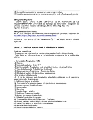 2.3 Cómo elaborar, seleccionar y evaluar un programa preventivo.
2.4 Principios que deben regir en un programa preventivo en la infancia y adolescencia.


Bibliografía obligatoria:
- Elisardo Becoña Iglesias “BASES CIENTÍFICAS DE LA PREVENCIÓN DE LAS
DROGODEPENDENCIAS” Universidad de Santiago de Compostela. Delegación del
gobierno para el Plan Nacional sobre Drogas. Madrid 2002. (Pág. 71 a 108)
-Apuntes de cátedra.

Bibliografía complementaria:
-NIDA. 2008.”Principios de tratamiento para la drogadicción” (en línea). Disponible en:
http://www.drugabuse.gov/PODAT/Spanish/PODAT1.html

-Carballeda, Juan Manuel (2008) “DROGADICCIÓN Y SOCIEDAD” Espacio editorial.
Argentina.


UNIDAD V: “Abordaje Asistencial de la problemática adictiva”

Objetivos específicos:
- Conocer con una mirada crítica, los diferentes modelos de abordaje asistencial.
- Poder hacer un relevamiento de la red asistencial y preventiva de la problemática
adictiva.

1. Comunidades Terapéuticas (C.T)
1.1 Historia.
1.2 Factores terapéuticos de las C. T.
1.3 Las Comunidades Terapéuticas en la actualidad: Equipos interdisciplinarios.
1.4 Tipos de tratamiento; Ambulatorio y Residencial
1.5 Etapas: Admisión, Tratamiento y Reinserción Social.
1.6 El trabajo grupal en el tratamiento de las adicciones.
1.7 La familia en el tratamiento.
1.8 El rol del operador socio terapéutico: dificultades cotidianas en el tratamiento
residencial, modos de abordarlas.
2. Modelo cognitivo de la adicción
2.1 Aportes de la Terapia cognitiva en el tratamiento de las adicciones.
2.2 Los procesos cognitivos implicados.
2.3 Las creencias.
2.4 El craving.
2.5 Recaída, fases y señales.
2.6 Modelo del Proceso de Recaída.
2.7 Algunas técnicas de afrontamiento.
3. El Modelo Transteórico del cambio.
3.1 Etapas del Cambio según Di Clemente y Prochaska.
3.2 Algunas nociones básicas del abordaje de la Entrevista Motivacional.
4 El rol del Operador socio terapéutico en adicciones.
4.1 Actitud y Aptitud psicológica.
4.2 El funcionamiento ideal del operador.
 
