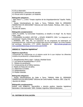 4.3 El yo observador.
4.4 Sentimientos y emociones del operador.
4.5 Vínculo entre el operador y el residente.

Bibliografía obligatoria:
- Beck Aaron T., y otros “Terapia cognitiva de las drogodependencias” España. Paidós,
1999.
- Equipo Interdisciplinario de Cable a Tierra, “MANUAL PARA EL OPERADOR
TERAPEÚTICO EN ADICCIONES” Ediciones del Canto Rodado. Mendoza. 2001. (Cap. 4,
5,7, 10 y 12)
-Apuntes de cátedra.

Bibliografía complementaria:
-GOTI, M. ELENA, “La Comunidad Terapéutica, un desafío a la droga” Bs. As. Nueva
Visión. 1990.
- FERNÁNDEZ ÁLVAREZ, HÉCTOR y OPAZO, ROBERTO. 2004. “La integración en
psicoterapia” España. Ediciones Paidós Ibérica.
- HERMIDA, JRF; Villa, RS. “La evaluación de los programas de tratamiento en
drogodependencias. Implicaciones profesionales para los psicólogos” (en línea) Papeles
del psicólogo. Noviembre, n°77. (2000) Disponible en:        http://scholar.google.com
www.papelesdelpsicologo.es/vernumero.asp?id=845

UNIDAD VI: “Aspectos legislativos”

Objetivos específicos:
-Comprender las implicancias en el sistema social de lo que implican los diferentes
modelos de penalización y despenalización.

1. Estupefacientes Marco Legal – Judicial y Realidad Social.
1.1 Ley Penal de Estupefacientes nº 23737.
2. Modelos de penalización
2.1 Consecuencias de la Política represiva.
3. Modelo de Reducción de daños.
3.1 Objeciones al modelo.
3.2 Despenalización.
3.4 Modelo holandés.

Bibliografía obligatoria:
- Equipo Interdisciplinario de Cable a Tierra, “MANUAL PARA EL OPERADOR
TERAPEÚTICO EN ADICCIONES” Ediciones del Canto Rodado. Mendoza. 2001. (Cap.14)
-Apuntes de cátedra

Bibliografía complementaria:
RUEDA, LUIS ROBERTO, “Narcotráfico y derecho positivo. Aspectos legislativos
Nacionales e internacionales” 2005. Córdoba. Argentina. Editorial Advocatus.



VII.- SISTEMA DE EVALUACIÓN:
 
