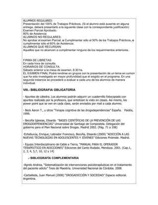ALUMNOS REGULARES:
Presentación del 100% de Trabajos Prácticos. (Si el alumno está ausente en alguna
entrega, deberá presentarlo a la siguiente clase con la correspondiente justificación)
Examen Parcial Aprobado.
80% de Asistencia
ALUMNOS NO REGULARES:
No aprobar el examen Parcial, o Cumplimentar sólo el 50% de los Trabajos Prácticos, o
cumplimentar sólo el 60% de Asistencia.
ALUMNOS QUE RECURSAN:
Aquellos que no alcancen a cumplimentar ninguno de los requerimientos anteriores.


FIRMA DE LIBRETAS:
En cada hora de consulta.
HORARIOS DE CONSULTA:
Sábado anterior a la mesa de examen, 8:30 hs.
EL EXAMEN FINAL Podrá rendirse en grupos con la presentación de un tema en común
que ha sido investigado en mayor profundidad que el exigido en el programa. En una
segunda instancia se procederá a evaluar a cada uno de los alumnos de manera
individual.

VIII.- BIBLIOGRAFIA OBLIGATORIA

- Apuntes de cátedra. Los alumnos podrán adquirir un cuadernillo fotocopiado con
apuntes realizado por la profesora, que sintetizan lo visto en clases. Así mismo, los
power point que se ven en cada clase, serán enviados por mail a cada alumno.

- Beck Aaron T., y otros “Terapia cognitiva de las drogodependencias” España. Paidós,
1999.

- Becoña Iglesias, Elisardo “BASES CIENTÍFICAS DE LA PREVENCIÓN DE LAS
DROGODEPENDENCIAS” Universidad de Santiago de Compostela. Delegación del
gobierno para el Plan Nacional sobre Drogas. Madrid 2002. (Pág. 71 a 108)

-Echeburúa, Enrique; Labrador Francisco, Becoña, Elisardo (2009) “ADICCIÓN A LAS
NUEVAS TECNOLOGÍAS EN ADOLESCENTES Y JÓVENES” Ediciones Pirámide. Madrid.

- Equipo Interdisciplinario de Cable a Tierra, “MANUAL PARA EL OPERADOR
TERAPEÚTICO EN ADICCIONES” Ediciones del Canto Rodado. Mendoza. 2001. (Cap.1,
2, 3, 4, 5,7, 10, 12 y 14)

   .- BIBLIOGRAFÍA COMPLEMENTARIA

-Agrelo Andrea, “Sistematización de intervenciones psicoterapéuticas en el tratamiento
del paciente adicto” Tesis de Maestría. Universidad Nacional de Córdoba. 2008.

-Carballeda, Juan Manuel (2008) “DROGADICCIÓN Y SOCIEDAD” Espacio editorial.
Argentina.
 