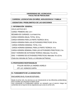 UNIVERSIDAD DEL ACONCAGUA
                         FACULTAD DE PSICOLOGIA

- CARRERA: LICENCIATURA EN NIÑEZ, ADOLESCENCIA Y FAMILIA

- ASIGNATURA: PROBLEMÁTICA DE LAS ADICCIONES

I.- INFORMACIÓN GENERAL
CICLO LECTIVO 2011
CURSO: PRIMERO AÑO: 2011
RÉGIMEN DE CURSADO: CUATRIMESTRAL
CARGA HORARIA ANUAL TOTAL: 90 hs.
CARGA HORARIA PARA LA PARTE TEÓRICA: 60 hs.
CARGA HORARIA PARA LAS ACTIVIDADES PRÁCTICAS: 30 hs.
CARGA HORARIA SEMANAL TOTAL: 6 hs
CARGA HORARIA SEMANAL PARA LA PARTE TEÓRICA: 4 hs
CARGA HORARIA SEMANAL PARA LAS ACTIVIDADES PRÁCTICAS: 2 hs
DIAS Y HORARIO DE ACTIVIDAD TEÓRICA: Miércoles 19 a 22 hs.
DÍAS Y HORARIO DE ACTIVIDADES PRÁCTICAS: Miércoles 19 a 22 hs
(Cada dos miércoles de Teoría, un miércoles de Práctica)


II.-PROFESORES RESPONSABLES
        TITULAR: MGTER LIC ANDREA AGRELO
        JTP: LIC. HORACIO CAPPA


III.- FUNDAMENTO DE LA ASIGNATURA

ENCUADRE EN EL PLAN DE ESTUDIO:

Desde el primer año, los alumnos se van introduciendo en las diferentes problemáticas
Psico sociales que atraviesan el tejido social.
Para comprender la Problemática adictiva, es necesario que el alumno integre los
contenidos de la mayoría de las asignaturas que cursa en primer año.
 