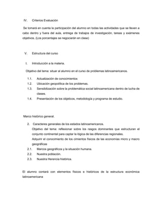 IV. Criterios Evaluación
Se tomará en cuenta la participación del alumno en todas las actividades que se lleven a
cabo dentro y fuera del aula, entrega de trabajos de investigación, tareas y exámenes
objetivos. (Los porcentajes se negociarán en clase)
V. Estructura del curso
I. Introducción a la materia.
Objetivo del tema: situar al alumno en el curso de problemas latinoamericanos.
1.1. Actualización de conocimientos
1.2. Ubicación geopolítica de los problemas.
1.3. Sensibilización sobre la problemática social latinoamericana dentro de lucha de
clases.
1.4. Presentación de los objeticos, metodología y programa de estudio.
Marco histórico general.
2. Caracteres generales de los estados latinoamericanos.
Objetivo del tema: reflexionar sobre los rasgos dominantes que estructuran el
conjunto continental para captar la lógica de las diferencias regionales.
Adquirir el conocimiento de los cimientos físicos de las economías micro y macro
geográficas
2.1. Marcos geográficos y la situación humana.
2.2. Nuestra población.
2.3. Nuestra Herencia histórica.
El alumno contará con elementos físicos e históricos de la estructura económica
latinoamericana
 