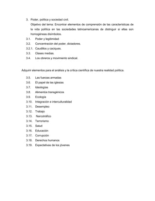 3. Poder, política y sociedad civil.
Objetivo del tema: Encontrar elementos de comprensión de las características de
la vida política en las sociedades latinoamericanas de distinguir si ellas son
homogéneas disímbolos.
3.1. Poder y legitimidad
3.2. Concentración del poder, dictadores.
3.2.1. Caudillos y caciques.
3.3. Clases medias.
3.4. Los obreros y movimiento sindical.
Adquirir elementos para el análisis y la crítica científica de nuestra realidad política.
3.5. Las fuerzas armadas
3.6. El papel de las iglesias
3.7. Ideologías
3.8. Alimentos transgénicos
3.9. Ecología
3.10. Integración e interculturalidad
3.11. Desempleo
3.12. Trabajo
3.13. Narcotráfico
3.14. Terrorismo
3.15. Salud
3.16. Educación
3.17. Corrupción
3.18. Derechos humanos
3.19. Expectativas de los jóvenes
 