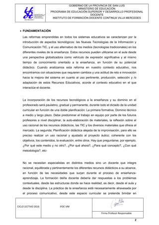 GOBIERNO DE LA PROVINCIA DE SAN LUIS
MINISTERIO DE EDUCACIÓN
PROGRAMA DE EDUCACIÓN SUPERIOR Y DESARROLLO PROFESIONAL
DOCENTE
INSTITUTO DE FORMACIÓN DOCENTE CONTINUA VILLA MERCEDES
CICLO LECTIVO 2016 IFDC-VM
Firma Profesor Responsable
2
 FUNDAMENTACIÓN
Las reformas emprendidas en todos los sistemas educativos se caracterizan por la
introducción de aspectos tecnológicos: las Nuevas Tecnologías de la Información y
Comunicación TIC, y el uso alternativo de los medios (tecnologías tradicionales) en los
diferentes niveles de la enseñanza. Estos recursos pueden utilizarse en el aula desde
una perspectiva globalizadora como vehículo de expresión significativa y al mismo
tiempo de conocimiento orientado a la enseñanza, en función de su potencial
didáctico. Cuando analizamos esta reforma en nuestro contexto educativo, nos
encontramos con situaciones que requieren cambios y una actitud de reto e innovación
hacia la mejora del sistema en cuanto al uso pertinente, producción, selección y /o
adaptación de estos Recursos Educativos, acorde al contexto educativo en el que
interactúe el docente.
La incorporación de los recursos tecnológicos a la enseñanza y su dominio en el
profesorado será paulatino, gradual y permanente, durante todo el dictado de la unidad
curricular en función de una doble planificación: La primera formativa; Dominio técnico
a medio y largo plazo. Debe predominar el trabajo en equipo por parte de los futuros
profesores a nivel disciplinar, la auto-elaboración de materiales, la reflexión sobre el
uso racional de los recursos didácticos, las TIC y los diversos materiales que ofrece el
mercado. La segunda; Planificación didáctica alejada de la improvisación, para ello es
preciso realizar un uso racional y ajustado al proyecto áulico; coherente con los
objetivos, los contenidos, la evaluación, entre otros. Hay que preguntarse, por ejemplo,
¿Por qué este medio y no otro?, ¿Por qué ahora?, ¿Para qué concepto?, ¿Con qué
metodología?, etc-
No se necesitan especialistas en distintos medios sino un docente que integre
racional, equilibrada y pertinentemente los diferentes recursos didácticos a su alcance,
en función de las necesidades que surjan durante el proceso de enseñanza-
aprendizaje. La formación del/la docente debería dar respuestas a los problemas
contextuales, desde las estructuras donde se hace realidad, es decir, desde el aula y
desde la disciplina. La práctica de la enseñanza está necesariamente atravesada por
el proceso comunicativo, desde este espacio curricular se pretende brindar en
 