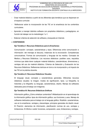 GOBIERNO DE LA PROVINCIA DE SAN LUIS
MINISTERIO DE EDUCACIÓN
PROGRAMA DE EDUCACIÓN SUPERIOR Y DESARROLLO PROFESIONAL
DOCENTE
INSTITUTO DE FORMACIÓN DOCENTE CONTINUA VILLA MERCEDES
CICLO LECTIVO 2016 IFDC-VM
Firma Profesor Responsable
4
- Crear material didáctico a partir de los diferentes ejes temáticos que se dispensan en
el espacio curricular.
- Reflexionar sobre la incorporación de las TIC en la enseñanza de los contenidos
curriculares.
- Aprender a manejar distintos software con propósitos didácticos y pedagógicos, en
función de trabajar con la metodología 1 a 1.
- Elaborar criterios de selección de software y búsqueda en Internet.
 CONTENIDOS
Eje Temático I: Recursos Didácticos para la Enseñanza:
Comunicación: concepto, características y tipos. Diferencias entre comunicación e
información: del mensaje al discurso, instancias de la enunciación. Competencias
comunicativas. Formas de comunicación y lenguaje de los medios. Concepto de
Medios y Recursos Didácticos. Los recursos didácticos: posibles usos, requisitos
mínimos que debe tener cualquier material didáctico, características, dimensiones y
ventajas del uso de material didáctico. Criterios de Selección y Evaluación de los
Recursos Didácticos. Reflexiones teóricas en torno a la incorporación y el impacto de
las TIC en la práctica docente.
Eje Temático II: Recursos Didácticos Visuales
El lenguaje visual, concepto y características generales. Diferentes recursos
didácticos visuales: la imagen, niveles de significación, tipos. La fotografía, la
historieta y la infografía: su lenguaje, características, diseño. Manejo de softwares
dedicados para el trabajo con imágenes.
Eje Temático III: Recursos Didácticos Gráficos
Información gráfica ¿Cómo sintetizar contenidos? Alfabetización en el aprendizaje de
la información gráfica: tipos de información gráfica, sus funciones y usos. Manejo de
softwares dedicados para el trabajo con el lenguaje gráfico. Rotafolio: características,
uso en la enseñanza, ventajas y desventajas; principios generales de diseño visual.
El Pizarrón: elementos de información, planificación normas de uso, ventajas y
limitaciones. El Afiche o cartel: funciones, composición, usos, limitaciones y ventajas.
 