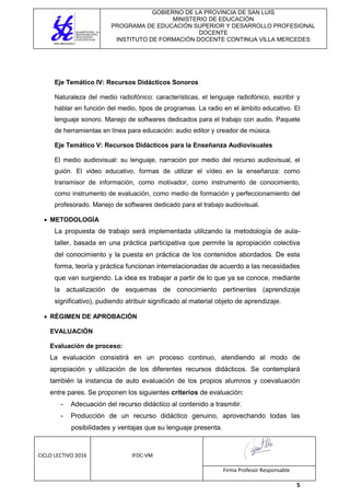 GOBIERNO DE LA PROVINCIA DE SAN LUIS
MINISTERIO DE EDUCACIÓN
PROGRAMA DE EDUCACIÓN SUPERIOR Y DESARROLLO PROFESIONAL
DOCENTE
INSTITUTO DE FORMACIÓN DOCENTE CONTINUA VILLA MERCEDES
CICLO LECTIVO 2016 IFDC-VM
Firma Profesor Responsable
5
Eje Temático IV: Recursos Didácticos Sonoros
Naturaleza del medio radiofónico: características, el lenguaje radiofónico, escribir y
hablar en función del medio, tipos de programas. La radio en el ámbito educativo. El
lenguaje sonoro. Manejo de softwares dedicados para el trabajo con audio. Paquete
de herramientas en línea para educación: audio editor y creador de música.
Eje Temático V: Recursos Didácticos para la Enseñanza Audiovisuales
El medio audiovisual: su lenguaje, narración por medio del recurso audiovisual, el
guión. El video educativo, formas de utilizar el vídeo en la enseñanza: como
transmisor de información, como motivador, como instrumento de conocimiento,
como instrumento de evaluación, como medio de formación y perfeccionamiento del
profesorado. Manejo de softwares dedicado para el trabajo audiovisual.
 METODOLOGÍA
La propuesta de trabajo será implementada utilizando la metodología de aula-
taller, basada en una práctica participativa que permite la apropiación colectiva
del conocimiento y la puesta en práctica de los contenidos abordados. De esta
forma, teoría y práctica funcionan interrelacionadas de acuerdo a las necesidades
que van surgiendo. La idea es trabajar a partir de lo que ya se conoce, mediante
la actualización de esquemas de conocimiento pertinentes (aprendizaje
significativo), pudiendo atribuir significado al material objeto de aprendizaje.
 RÉGIMEN DE APROBACIÓN
EVALUACIÓN
Evaluación de proceso:
La evaluación consistirá en un proceso continuo, atendiendo al modo de
apropiación y utilización de los diferentes recursos didácticos. Se contemplará
también la instancia de auto evaluación de los propios alumnos y coevaluación
entre pares. Se proponen los siguientes criterios de evaluación:
- Adecuación del recurso didáctico al contenido a trasmitir.
- Producción de un recurso didáctico genuino, aprovechando todas las
posibilidades y ventajas que su lenguaje presenta.
 