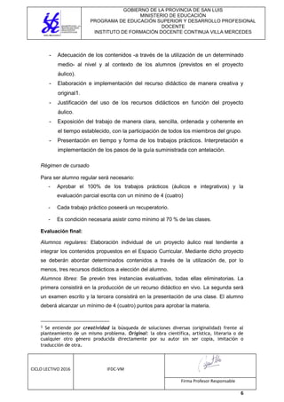 GOBIERNO DE LA PROVINCIA DE SAN LUIS
MINISTERIO DE EDUCACIÓN
PROGRAMA DE EDUCACIÓN SUPERIOR Y DESARROLLO PROFESIONAL
DOCENTE
INSTITUTO DE FORMACIÓN DOCENTE CONTINUA VILLA MERCEDES
CICLO LECTIVO 2016 IFDC-VM
Firma Profesor Responsable
6
- Adecuación de los contenidos -a través de la utilización de un determinado
medio- al nivel y al contexto de los alumnos (previstos en el proyecto
áulico).
- Elaboración e implementación del recurso didáctico de manera creativa y
original1.
- Justificación del uso de los recursos didácticos en función del proyecto
áulico.
- Exposición del trabajo de manera clara, sencilla, ordenada y coherente en
el tiempo establecido, con la participación de todos los miembros del grupo.
- Presentación en tiempo y forma de los trabajos prácticos. Interpretación e
implementación de los pasos de la guía suministrada con antelación.
Régimen de cursado
Para ser alumno regular será necesario:
- Aprobar el 100% de los trabajos prácticos (áulicos e integrativos) y la
evaluación parcial escrita con un mínimo de 4 (cuatro)
- Cada trabajo práctico poseerá un recuperatorio.
- Es condición necesaria asistir como mínimo al 70 % de las clases.
Evaluación final:
Alumnos regulares: Elaboración individual de un proyecto áulico real tendiente a
integrar los contenidos propuestos en el Espacio Curricular. Mediante dicho proyecto
se deberán abordar determinados contenidos a través de la utilización de, por lo
menos, tres recursos didácticos a elección del alumno.
Alumnos libres: Se prevén tres instancias evaluativas, todas ellas eliminatorias. La
primera consistirá en la producción de un recurso didáctico en vivo. La segunda será
un examen escrito y la tercera consistirá en la presentación de una clase. El alumno
deberá alcanzar un mínimo de 4 (cuatro) puntos para aprobar la materia.
1 Se entiende por creatividad la búsqueda de soluciones diversas (originalidad) frente al
planteamiento de un mismo problema. Original: la obra científica, artística, literaria o de
cualquier otro género producida directamente por su autor sin ser copia, imitación o
traducción de otra.
 