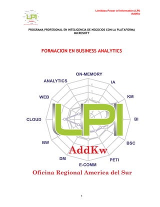 Limitless Power of Information (LPI)
AddKw
PROGRAMA PROFESIONAL EN INTELIGENCIA DE NEGOCIOS CON LA PLATAFORMA
MICROSOFT
1
FORMACION EN BUSINESS ANALYTICS
 