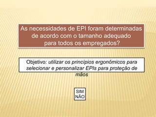 As necessidades de EPI foram determinadas
de acordo com o tamanho adequado
para todos os empregados?
Objetivo: utilizar os princípios ergonômicos para
selecionar e personalizar EPIs para proteção de
mãos
SIM
NÃO
 