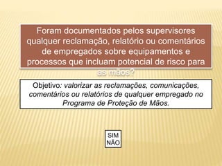 Foram documentados pelos supervisores
qualquer reclamação, relatório ou comentários
de empregados sobre equipamentos e
processos que incluam potencial de risco para
as mãos?
Objetivo: valorizar as reclamações, comunicações,
comentários ou relatórios de qualquer empregado no
Programa de Proteção de Mãos.
SIM
NÃO
 