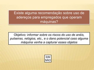 Existe alguma recomendação sobre uso de
adereços para empregados que operam
máquinas?
Objetivo: informar sobre os riscos do uso de anéis,
pulseiras, relógios, etc., e o dano potencial caso alguma
máquina venha a capturar esses objetos
SIM
NÃO
 