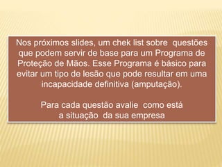 Nos próximos slides, um chek list sobre questões
que podem servir de base para um Programa de
Proteção de Mãos. Esse Programa é básico para
evitar um tipo de lesão que pode resultar em uma
incapacidade definitiva (amputação).
Para cada questão avalie como está
a situação da sua empresa
 