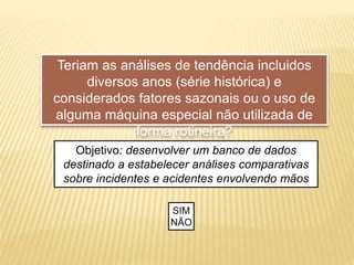 Teriam as análises de tendência incluidos
diversos anos (série histórica) e
considerados fatores sazonais ou o uso de
alguma máquina especial não utilizada de
forma rotineira?
Objetivo: desenvolver um banco de dados
destinado a estabelecer análises comparativas
sobre incidentes e acidentes envolvendo mãos
SIM
NÃO
 