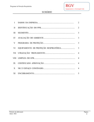 Programa de Proteção Respiratória
Período de elaboração Página.
março 2022 2
RGV
Equipamentos e Automação Ltda
SUMÁRIO
I DADOS DA EMPRESA......................................................................... 2
II IDENTIFICAÇÃO DO PPR..................................................................... 2
III SEGMENTO............................................................................................. 3
IV AVALIAÇÃO DO AMBIENTE............................................................... 3
V PROGRAMA DE PROTEÇÃO................................................................ 3
VI EQUIPAMENTO DE PROTEÇÃO RESPIRATÓRIA............................ 3
VII UTILIZAÇÃO/ TREINAMENTO............................................................ 4
VIII LIMPEZA DO EPR................................................................................... 4
IX CERTIFICADO APROVAÇÃO............................................................... 4
X NR 33 ESPAÇO CONFINADO................................................................ 4
XI ENCERRAMENTO.................................................................................. 5
 