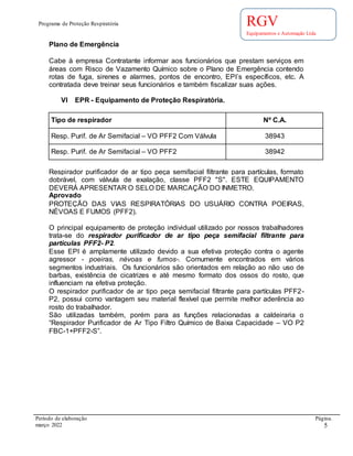 Programa de Proteção Respiratória
Período de elaboração Página.
março 2022 5
RGV
Equipamentos e Automação Ltda
Plano de Emergência
Cabe à empresa Contratante informar aos funcionários que prestam serviços em
áreas com Risco de Vazamento Químico sobre o Plano de Emergência contendo
rotas de fuga, sirenes e alarmes, pontos de encontro, EPI´s específicos, etc. A
contratada deve treinar seus funcionários e também fiscalizar suas ações.
VI EPR - Equipamento de Proteção Respiratória.
Tipo de respirador Nº C.A.
Resp. Purif. de Ar Semifacial – VO PFF2 Com Válvula 38943
Resp. Purif. de Ar Semifacial – VO PFF2 38942
Respirador purificador de ar tipo peça semifacial filtrante para partículas, formato
dobrável, com válvula de exalação, classe PFF2 "S". ESTE EQUIPAMENTO
DEVERÁ APRESENTAR O SELO DE MARCAÇÃO DO INMETRO.
Aprovado
PROTEÇÃO DAS VIAS RESPIRATÓRIAS DO USUÁRIO CONTRA POEIRAS,
NÉVOAS E FUMOS (PFF2).
O principal equipamento de proteção individual utilizado por nossos trabalhadores
trata-se do respirador purificador de ar tipo peça semifacial filtrante para
partículas PFF2- P2.
Esse EPI é amplamente utilizado devido a sua efetiva proteção contra o agente
agressor - poeiras, névoas e fumos-. Comumente encontrados em vários
segmentos industriais. Os funcionários são orientados em relação ao não uso de
barbas, existência de cicatrizes e até mesmo formato dos ossos do rosto, que
influenciam na efetiva proteção.
O respirador purificador de ar tipo peça semifacial filtrante para partículas PFF2-
P2, possui como vantagem seu material flexível que permite melhor aderência ao
rosto do trabalhador.
São utilizadas também, porém para as funções relacionadas a caldeiraria o
“Respirador Purificador de Ar Tipo Filtro Químico de Baixa Capacidade – VO P2
FBC-1+PFF2-S”.
 