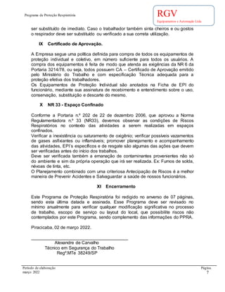 Programa de Proteção Respiratória
Período de elaboração Página.
março 2022 7
RGV
Equipamentos e Automação Ltda
ser substituído de imediato. Caso o trabalhador também sinta cheiros e ou gostos
o respirador deve ser substituído ou verificado a sua correta utilização.
IX Certificado de Aprovação.
A Empresa segue uma política definida para compra de todos os equipamentos de
proteção individual e coletivo, em número suficiente para todos os usuários. A
compra dos equipamentos é feita de modo que atenda as exigências da NR 6 da
Portaria 3214/78, ou seja, todos possuem CA – Certificado de Aprovação emitido
pelo Ministério do Trabalho e com especificação Técnica adequada para a
proteção efetiva dos trabalhadores.
Os Equipamentos de Proteção Individual são anotados na Ficha de EPI do
funcionário, mediante sua assinatura de recebimento e entendimento sobre o uso,
conservação, substituição e descarte do mesmo.
X NR 33 - Espaço Confinado
Conforme a Portaria n.º 202 de 22 de dezembro 2006, que aprovou a Norma
Regulamentadora n.º 33 (NR33), devemos observar as condições de Riscos
Respiratórios no contexto das atividades a serem realizadas em espaços
confinados.
Verificar a inexistência ou saturamento de oxigênio; verificar possíveis vazamentos
de gases asfixiantes ou inflamáveis; promover planejamento e acompanhamento
das atividades, EPI´s específicos e de resgate são algumas das ações que devem
ser verificadas antes do início dos trabalhos.
Deve ser verificada também a emanação de contaminantes provenientes não só
do ambiente e sim da própria operação que irá ser realizada. Ex: Fumos de solda,
névoas de tinta, etc.
O Planejamento combinado com uma criteriosa Antecipação de Riscos é a melhor
maneira de Prevenir Acidentes e Salvaguardar a saúde de nossos funcionários.
XI Encerramento
Este Programa de Proteção Respiratória foi redigido no anverso de 07 páginas,
sendo esta última datada e assinada. Esse Programa deve ser revisado no
mínimo anualmente para verificar qualquer modificação significativa no processo
de trabalho, escopo de serviço ou layout do local, que possibilite riscos não
contemplados por este Programa, sendo complemento das informações do PPRA.
Piracicaba, 02 de março 2022.
_______________________________________
Alexandre de Carvalho
Técnico em Segurança do Trabalho
Regº.MTe 38249/SP
 