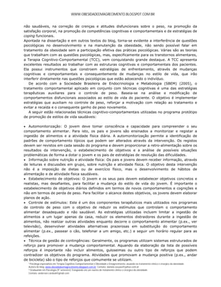 WWW.OBESIDADEEMAGRECIMENTO.BLOGSPOT.COM.BR


não saudáveis, na correção de crenças e atitudes disfuncionais sobre o peso, na promoção da
satisfação corporal, na promoção de competências cognitivas e comportamentais e de estratégias de
coping funcionais.
Apontada na dissertação e em outros textos do blog, torna-se evidente a interferência de questões
psicológicas no desenvolvimento e na manutenção da obesidade, não sendo possível falar em
tratamento da obesidade sem a participação efetiva das práticas psicológicas. Várias são as teorias
que trabalham com as questões psicológicas, mas, especificamente para os transtornos alimentares,
a Terapia Cognitivo-Comportamental (TCC), vem conquistando grande destaque. A TCC apresenta
excelentes resultados ao trabalhar com as estruturas cognitivas e comportamentais dos pacientes.
Ela possui instrumentos que constroem estratégias de enfrentamento, através de mudanças
cognitivas e comportamentais e consequentemente de mudanças no estilo de vida, que irão
interferir diretamente nas questões psicológicas que estão adoecendo o indivíduo.
   De acordo com a Sociedade Brasileira de Endocrinologia e Metabologia (SBEM) (2005), o
tratamento comportamental aplicado em conjunto com técnicas cognitivas é uma das estratégias
terapêuticas auxiliares para o controle de peso. Baseia-se na análise e modificação de
comportamentos disfuncionais associados ao estilo de vida do paciente. O objetivo é implementar
estratégias que auxiliam no controle de peso, reforçar a motivação com relação ao tratamento e
evitar a recaída e o consequente ganho de peso novamente.
   A seguir estão relacionadas técnicas cognitivo-comportamentais utilizadas no programa protótipo
de promoção de estilos de vida saudáveis:

 Automonitorização: O jovem deve tomar consciência e capacidade para compreender o seu
comportamento alimentar. Para isto, os pais e jovens são ensinados a monitorizar e registar a
ingestão de alimentos e a atividade física diária. A automonitorização permite a identificação de
padrões de comportamento típicos que podem ser alterados através da intervenção. Os registos
devem ser revistos em cada sessão do programa e devem proporcionar a retro-alimentação sobre os
resultados da intervenção, o estabelecimento de objetivos e a análise de possíveis situações
problemáticas de forma a dotar o jovem e os pais de estratégias de resolução das dificuldades.
 Informação sobre nutrição e atividade física: Os pais e jovens devem receber informação, através
de leituras e discussões em grupo, sobre nutrição e atividade física. O objetivo desta intervenção
não é a imposição de dietas ou de exercício físico, mas o desenvolvimento de hábitos de
alimentação e de atividade física saudáveis.
 Estabelecimento de objetivos: O jovem e os seus pais devem estabelecer objetivos concretos e
realistas, mas desafiantes, para facilitar a mudança do estilo de vida do jovem. É importante o
estabelecimento de objetivos diários definidos em termos de novos comportamentos e cognições e
não em termos de perda de peso. Para facilitar o alcance destes objetivos, os jovens devem elaborar
planos de ação.
 Controle de estímulos: Este é um dos componentes terapêuticos mais utilizados nos programas
de controlo de peso com o objetivo de reduzir os estímulos que controlam o comportamento
alimentar desadequado e não saudável. As estratégias utilizadas incluem limitar a ingestão de
alimentos a um lugar apenas da casa, reduzir os elementos distraidores durante a ingestão de
alimentos, não realizar outras atividades enquanto decorre o comportamento alimentar (p.ex., ver
televisão), desenvolver atividades alternativas prazerosas em substituição do comportamento
alimentar (p.ex., passear o cão, telefonar a um amigo, etc.) e seguir um horário regular para as
refeições.
 Técnica de gestão de contingências: Geralmente, os programas utilizam sistemas estruturados de
reforço para promover a mudança comportamental. Aquando da elaboração da lista de possíveis
reforços é importante não incluir alimentos, guloseimas ou outro tipo de reforços que podem
contradizer os objetivos do programa. Atividades que promovam a mudança positiva (p.ex., andar
de bicicleta) são o tipo de reforços que comumente se utilizam.
  ¹ Psicóloga especialista em Terapia Cognitivo-Comportamental e Obesidade e Emagrecimento, atuando no tratamento clínico e cirúrgico da obesidade.
  Autora do blog: www.obesidadeemagrecimento.blogspot.com.br; Contato: daniela.souzao@yahoo.com.br
  ² Graduando em Psicologia (9° semestre); Estagiando em um núcleo de tratamento clínico e cirúrgico da obesidade.
  Contato: anderson.cardeal@gmail.com
 