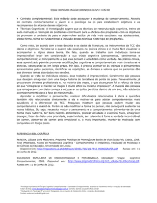 WWW.OBESIDADEEMAGRECIMENTO.BLOGSPOT.COM.BR


 Contrato comportamental: Este método pode assegurar a mudança do comportamento. Através
do contrato comportamental o jovem e o psicólogo ou os pais estabelecem objetivos e as
recompensas do alcance desses objetivos.
 Técnicas Cognitivas: A investigação sugere que as técnicas de reestruturação cognitiva, treino de
auto-instrução e resolução de problemas contribuem para a eficácia dos programas com os objetivos
de promover o controlo de peso e desenvolver estilos de vida mais saudáveis nos adolescentes.
Desta forma, torna-se fundamental a inclusão destas técnicas neste tipo de programas.

   Como visto, de acordo com a tese descrita e os dados da literatura, os instrumentos da TCC são
claros e objetivos. Percebe-se o quanto são possíveis na prática clínica e é muito fácil visualizar e
acompanhar a lógica dessa teoria. De fato, quando se trabalha com indivíduos torna-se
imprescindível levar em consideração a sua tríade cognitiva (pensamentos, sentimentos e
comportamentos) e principalmente o que elas pensam e acreditam como verdade. Na prática clínica,
esse aprendizado permite promover modificações cognitivas e comportamentais mais duradouras e
efetivas, observando-as em longo prazo. Por isso, é preciso atentar-se às crenças e pensamentos
apresentados pelos pacientes, identificar as repetições, as ênfases e valores que os pacientes dão
aos diversos temas abordados nas sessões.
   Quando se trata de indivíduos obesos, esse trabalho é imprescindível. Geralmente são pessoas
que desejam emagrecer com uma longa história de tentativas de perda de peso. Provavelmente já
procuraram diversos profissionais e, na maioria das vezes, o que alcançaram foi o reforço da ideia
de que “emagrecer e manter-se magro é muito difícil ou mesmo impossível”. A maioria das pessoas
que emagrecem com dieta começa a recuperar os quilos perdidos dentro de um ano, não adotando
acompanhamento para a fase de manutenção.
   Aprender a modificar o pensamento, resolver dificuldades relacionadas à dieta e questões
também não relacionadas diretamente a ela e motivar-se para adotar comportamentos mais
saudáveis é o diferencial da TCC. Pesquisas mostram que pessoas podem mudar seu
comportamento e mantê-la. Porém se não modificar a forma de pensar, não conseguirá sustentar os
novos hábitos. Ou seja, necessita mudar o pensamento e o comportamento: alimentar-se de uma
forma mais nutritiva, ter bons hábitos alimentares, praticar atividade e exercício físico, emagrecer
devagar, fazer da dieta uma prioridade, assertividade, ser tolerante à fome e vontade incontrolável
de comer, abster-se de comer pelo emocional e, o mais importante, manter-se motivada com
conquistas em longo prazo.



REFERENCIA BIBLIOGRÁFICA

PEREIRA, Cláudia Sofia Madureira. Programa Protótipo de Promoção de Estilos de Vida Saudáveis, Lisboa, 2008.
Tese (Mestrado), Núcleo de Psicoterapia Cognitiva - Comportamental e Integrativa, Faculdade de Psicologia e
de Ciências da Educação, Universidade de Lisboa.
   Disponível em: http://repositorio.ul.pt/bitstream/10451/718/1/17442_MONOGRAFIA.pdf       Acesso em: 11
de Junho de 2012.

SOCIEDADE         BRASILEIRA           DE     ENDOCRINOLOGIA                 E    METABOLOGIA.              Obesidade:         Terapia           Cognitivo
Comportamental,          2005.       Disponível        em:      http://www.projetodiretrizes.org.br/5_volume/34-ObesTerap.pdf.
Acesso em: 11 de Junho de 2012.




  ¹ Psicóloga especialista em Terapia Cognitivo-Comportamental e Obesidade e Emagrecimento, atuando no tratamento clínico e cirúrgico da obesidade.
  Autora do blog: www.obesidadeemagrecimento.blogspot.com.br; Contato: daniela.souzao@yahoo.com.br
  ² Graduando em Psicologia (9° semestre); Estagiando em um núcleo de tratamento clínico e cirúrgico da obesidade.
  Contato: anderson.cardeal@gmail.com
 