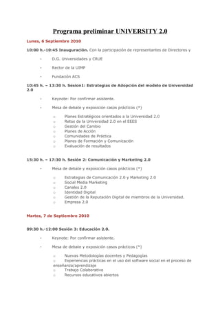 Programa preliminar UNIVERSITY 2.0
Lunes, 6 Septiembre 2010

10:00 h.-10:45 Inauguración. Con la participación de representantes de Directores y

      -     D.G. Universidades y CRUE

      -     Rector de la UIMP

      -     Fundación ACS

10:45 h. – 13:30 h. Sesion1: Estrategias de Adopción del modelo de Universidad
2.0

      -     Keynote: Por confirmar asistente.

      -     Mesa de debate y exposición casos prácticos (*)

             o     Planes Estratégicos orientados a la Universidad 2.0
             o     Retos de la Universidad 2.0 en el EEES
             o     Gestión del Cambio
             o     Planes de Acción
             o     Comunidades de Práctica
             o     Planes de Formación y Comunicación
             o     Evaluación de resultados


15:30 h. – 17:30 h. Sesión 2: Comunicación y Marketing 2.0

      -     Mesa de debate y exposición casos prácticos (*)

             o     Estrategias de Comunicación 2.0 y Marketing 2.0
             o     Social Media Marketing
             o     Canales 2.0
             o     Identidad Digital
             o     Gestión de la Reputación Digital de miembros de la Universidad.
             o     Empresa 2.0


Martes, 7 de Septiembre 2010


09:30 h.-12:00 Sesión 3: Educación 2.0.

      -     Keynote: Por confirmar asistente.

      -     Mesa de debate y exposición casos prácticos (*)

             o    Nuevas Metodologías docentes y Pedagogías
             o    Experiencias prácticas en el uso del software social en el proceso de
             enseñanza/aprendizaje
             o    Trabajo Colaborativo
             o    Recursos educativos abiertos
 