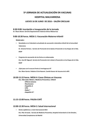 5ª JORNADA DE ACTUALIZACIÓN EN VACUNAS
HOSPITAL MALVARROSA
JUEVES 16 DE JUNIO DE 2016 – SALÓN CIRCULAR
8:30-9:00: Inscripción e Inauguración de la Jornada
Dr. Álvaro Bonet. Gerente Departamento Valencia-Clínico-Malvarrosa
9:00-10:30 horas. MESA 1: Vacunación Materno-Infantil
Moderador:
Novedades en el Calendario actualizado de vacunación sistemática infantil de la Comunidad
Valenciana
Dr. Antonio Portero. Servicio de Promoción de la Salud y Prevención en las Etapas de la Vida.
DGSP
Programa de vacunación de tos ferina en embarazadas
Dra. Ana Mª Alguacil. Servicio de Promoción de la Salud y Prevención en las Etapas de la Vida.
DGSP
¿Qué pasa con la vacuna frente al meningococo B?
Dra. Mara Garcés. Pediatra CS de Nazaret. Comité Asesor de Vacunas de la AEP.
10:30-11:15 horas. MESA 4: Casos Clínicos en Vacunas
Dra. Mercedes Melero. Medicina Preventiva. CHGUV
- Difteria tetanos
- Neumococo
- Hepatitis A
- VPH
- Rabia ?
- Hepatitis B ?
11:15-12:00 horas. PAUSA-CAFÉ
12:00-12:30 horas. MESA 2: Salud internacional
Brotes epidémicos a nivel internacional 2015
Dra. Pilar Arrazola. Servicio de Medicina Preventiva, Hospital Universitario 12 de Octubre,
Universidad Complutense de Madrid
 