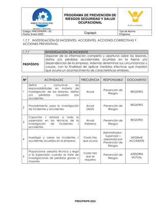 PROGRAMA DE PREVENCIÓN DE
RIESGOS SEGURIDAD Y SALUD
OCUPACIONAL
Código: PREV/PR/PR - 00
Fecha: Enero 2022 Copiapó
Tipo de Norma:
Programa
PREV/PR/PR 2022
1.7.7 INVESTIGACIÓN DE INCIDENTES, ACCIDENTES, ACCIONES CORRECTIVAS Y
ACCIONES PREVENTIVAS.
1.7.7 INVESTIGACIÓN DE INCIDENTE
PROPÓSITO
Disponer de la información completa y oportuna sobre las lesiones,
daños y/o pérdidas accidentales ocurridas en la faena y/o
dependencias de la empresa. Además determinar sus circunstancias y
causas, con la finalidad de aplicar medidas efectivas que impidan
que ocurra un acontecimiento de características similares.
Nº ACTIVIDADES FRECUENCIA RESPONSABLE DOCUMENTO
1
Definir y comunicar las
responsabilidades en materia de
investigación de las lesiones, daños
y/o pérdidas causados por
accidentes
Anual
Prevención de
Riesgos
REGISTRO
2
Procedimiento para la investigación
de incidentes y accidentes
Anual
(Abril)
Prevención de
Riesgos
REGISTRO
3
Capacitar / reforzar a toda la
supervisión en las técnicas de la
investigación de incidentes /
accidentes
Anual
(Febrero)
Prevención de
Riesgos
REGISTRO
4
Investigar y cerrar los incidentes /
accidentes ocurridos en la empresa
Cada Vez
que ocurra
Administrador -
Supervisor –
asesorado por
Prevención de
Riesgos
INFORME
ACCIDENTE
5
Proporcionar asesoría técnica y legal
a la Supervisión cuando se trate de
investigaciones de pérdidas graves o
mayores
Cada Vez
que se
requiera
Prevención de
Riesgos
ASESORIA
MUTUAL
 